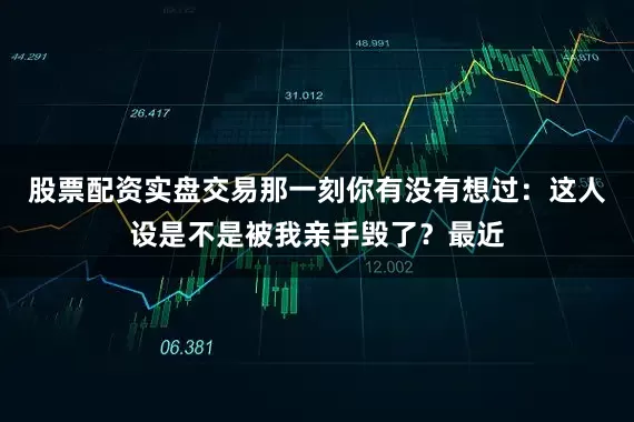 股票配资实盘交易那一刻你有没有想过：这人设是不是被我亲手毁了？最近