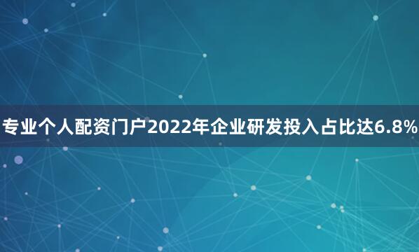专业个人配资门户2022年企业研发投入占比达6.8%