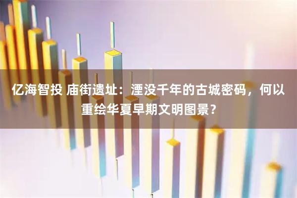 亿海智投 庙街遗址：湮没千年的古城密码，何以重绘华夏早期文明图景？