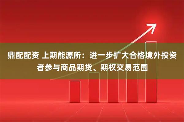 鼎配配资 上期能源所：进一步扩大合格境外投资者参与商品期货、期权交易范围