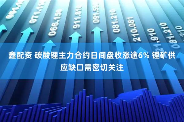鑫配资 碳酸锂主力合约日间盘收涨逾6% 锂矿供应缺口需密切关注