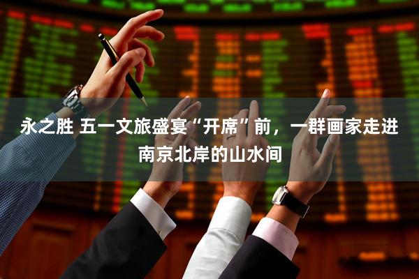 永之胜 五一文旅盛宴“开席”前，一群画家走进南京北岸的山水间
