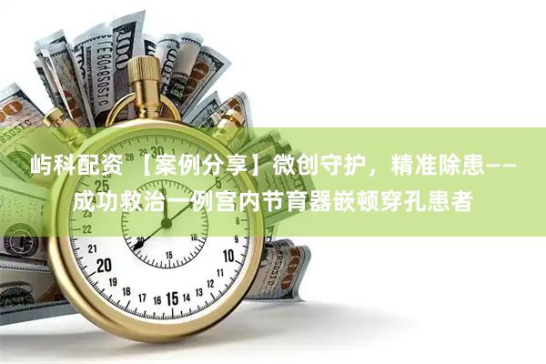 屿科配资 【案例分享】微创守护，精准除患——成功救治一例宫内节育器嵌顿穿孔患者