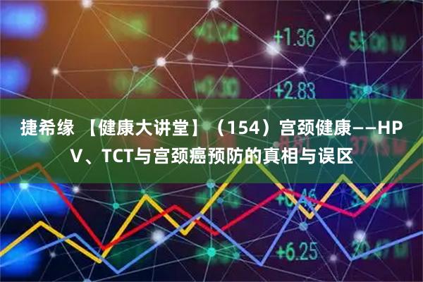 捷希缘 【健康大讲堂】（154）宫颈健康——HPV、TCT与宫颈癌预防的真相与误区