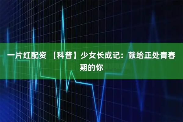 一片红配资 【科普】少女长成记：献给正处青春期的你