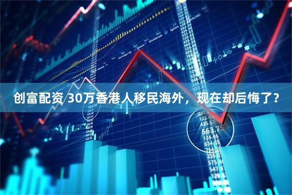 创富配资 30万香港人移民海外，现在却后悔了？