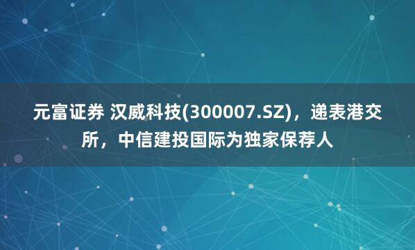 元富证券 汉威科技(300007.SZ)，递表港交所，中信建投国际为独家保荐人