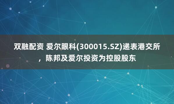 双融配资 爱尔眼科(300015.SZ)递表港交所，陈邦及爱尔投资为控股股东