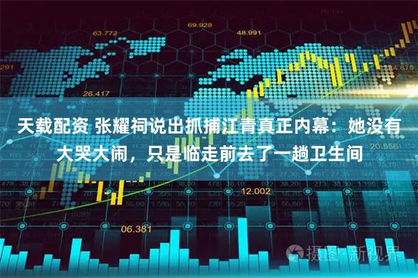 天载配资 张耀祠说出抓捕江青真正内幕：她没有大哭大闹，只是临走前去了一趟卫生间