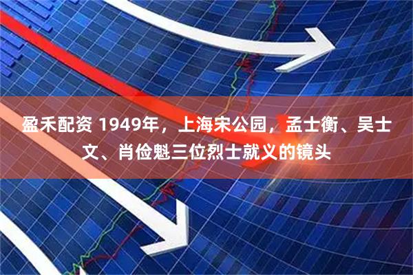 盈禾配资 1949年，上海宋公园，孟士衡、吴士文、肖俭魁三位烈士就义的镜头