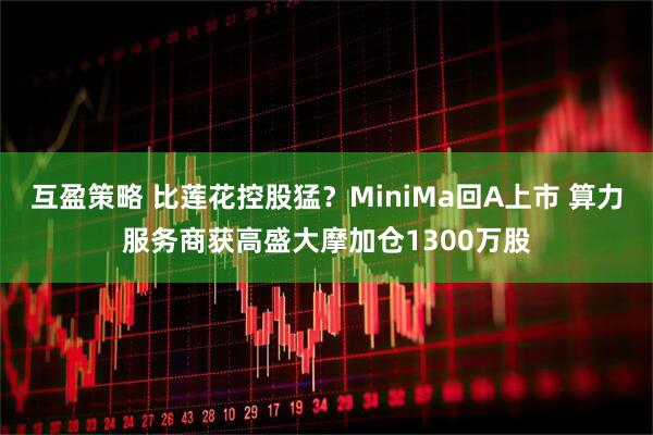 互盈策略 比莲花控股猛？MiniMa回A上市 算力服务商获高盛大摩加仓1300万股