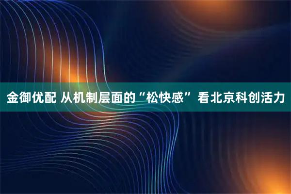 金御优配 从机制层面的“松快感” 看北京科创活力