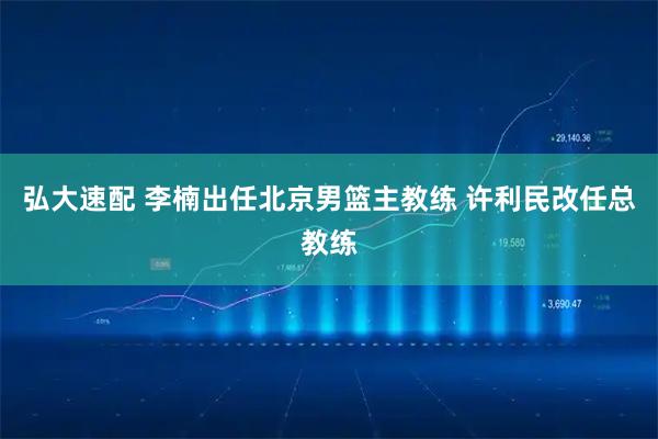 弘大速配 李楠出任北京男篮主教练 许利民改任总教练