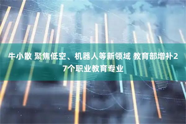 牛小散 聚焦低空、机器人等新领域 教育部增补27个职业教育专业