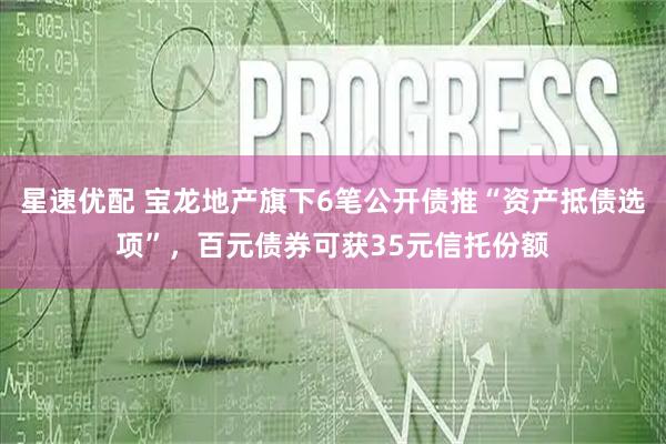 星速优配 宝龙地产旗下6笔公开债推“资产抵债选项”，百元债券可获35元信托份额