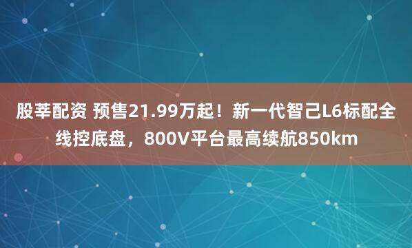 股莘配资 预售21.99万起！新一代智己L6标配全线控底盘，800V平台最高续航850km