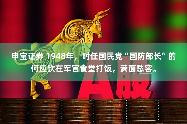 申宝证券 1948年，时任国民党“国防部长”的何应钦在军官食堂打饭，满面愁容。